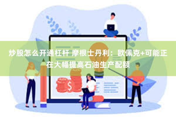 炒股怎么开通杠杆 摩根士丹利：欧佩克+可能正在大幅提高石油生产配额