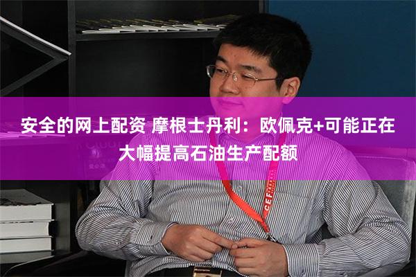 安全的网上配资 摩根士丹利：欧佩克+可能正在大幅提高石油生产配额