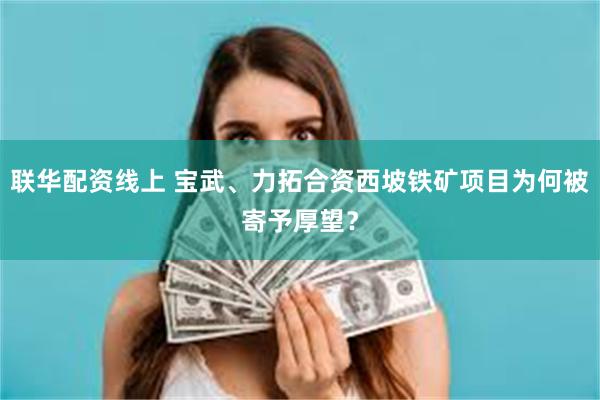 联华配资线上 宝武、力拓合资西坡铁矿项目为何被寄予厚望？