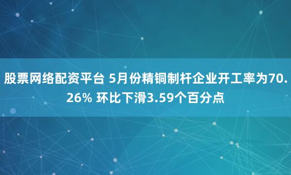 股票网络配资平台 5月份精铜制杆企业开工率为70.26% 环比下滑3.59个百分点