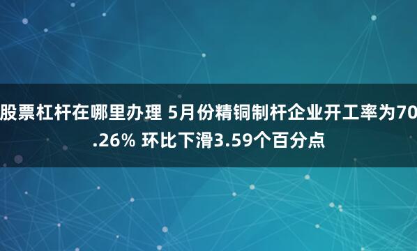 股票杠杆在哪里办理 5月份精铜制杆企业开工率为70.26% 环比下滑3.59个百分点