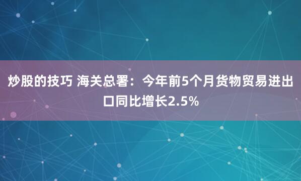 炒股的技巧 海关总署：今年前5个月货物贸易进出口同比增长2.5%