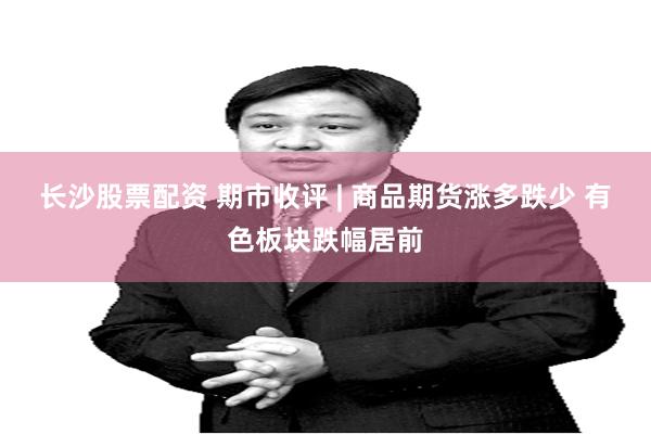长沙股票配资 期市收评 | 商品期货涨多跌少 有色板块跌幅居前