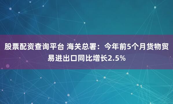 股票配资查询平台 海关总署：今年前5个月货物贸易进出口同比增长2.5%