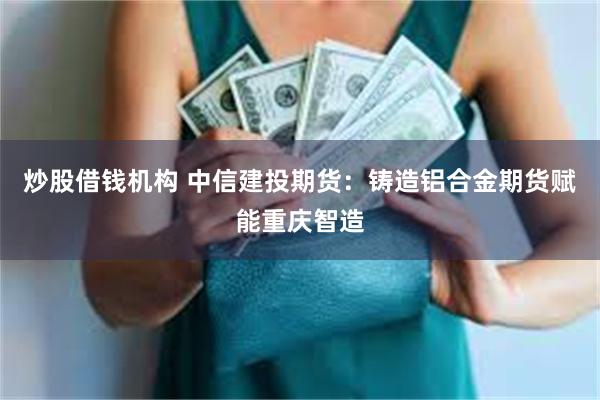 炒股借钱机构 中信建投期货：铸造铝合金期货赋能重庆智造
