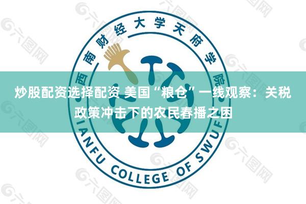 炒股配资选择配资 美国“粮仓”一线观察：关税政策冲击下的农民春播之困
