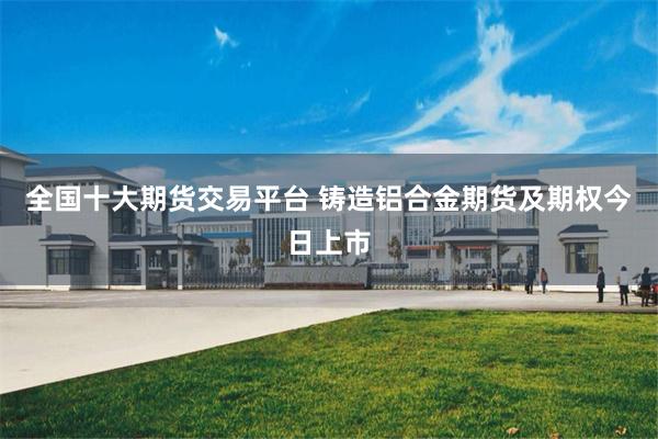 全国十大期货交易平台 铸造铝合金期货及期权今日上市
