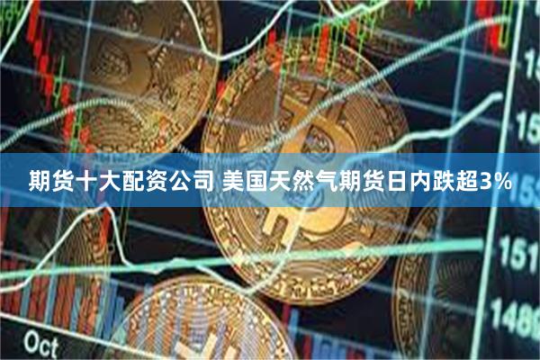 期货十大配资公司 美国天然气期货日内跌超3%