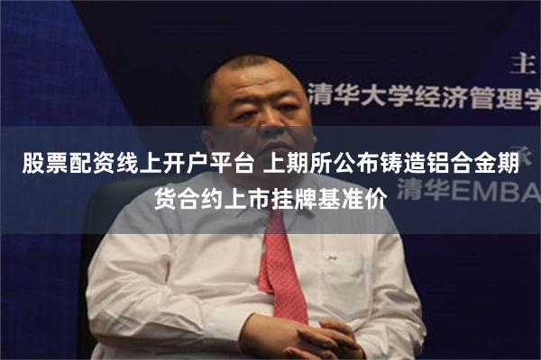 股票配资线上开户平台 上期所公布铸造铝合金期货合约上市挂牌基准价