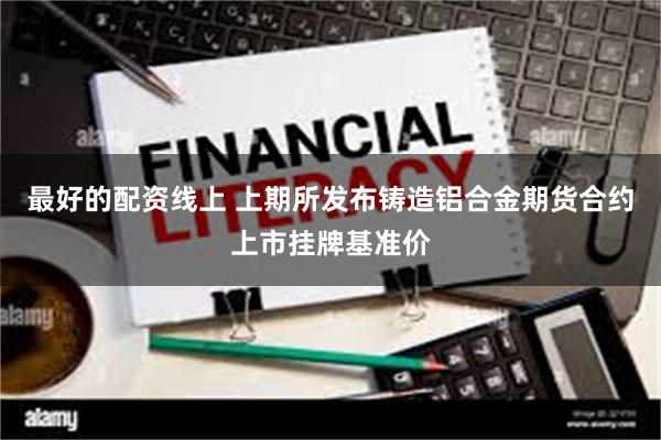 最好的配资线上 上期所发布铸造铝合金期货合约上市挂牌基准价