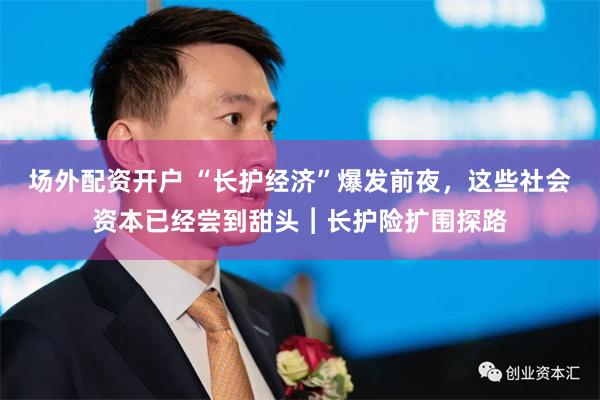 场外配资开户 “长护经济”爆发前夜，这些社会资本已经尝到甜头︱长护险扩围探路