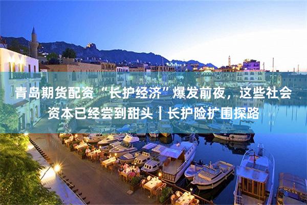 青岛期货配资 “长护经济”爆发前夜，这些社会资本已经尝到甜头︱长护险扩围探路