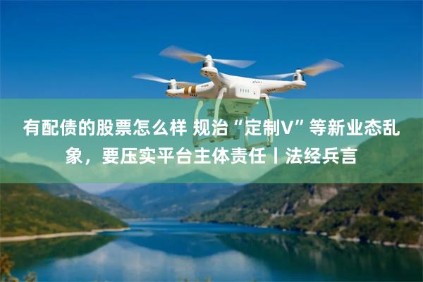 有配债的股票怎么样 规治“定制V”等新业态乱象，要压实平台主体责任丨法经兵言