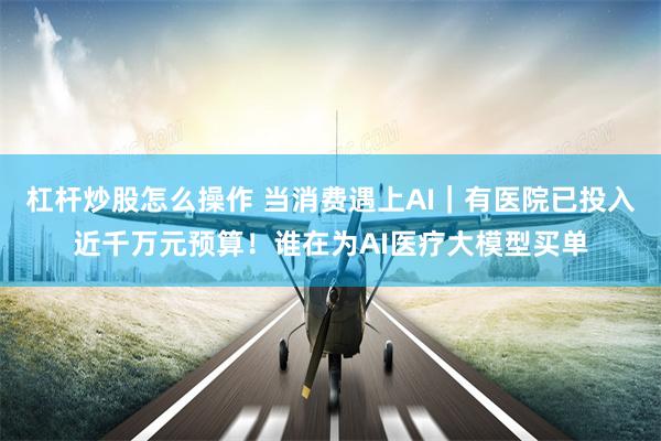 杠杆炒股怎么操作 当消费遇上AI｜有医院已投入近千万元预算！谁在为AI医疗大模型买单