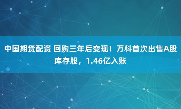 中国期货配资 回购三年后变现！万科首次出售A股库存股，1.46亿入账