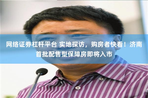 网络证劵杠杆平台 实地探访，购房者快看！济南首批配售型保障房即将入市