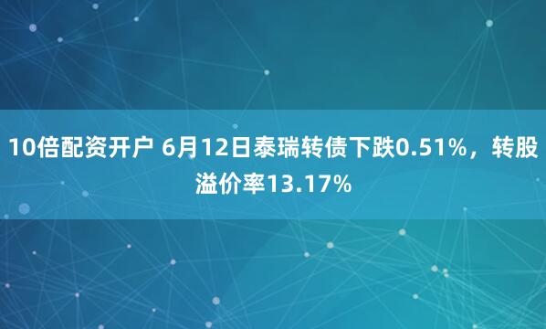 10倍配资开户 6月12日泰瑞转债下跌0.51%，转股溢价率13.17%