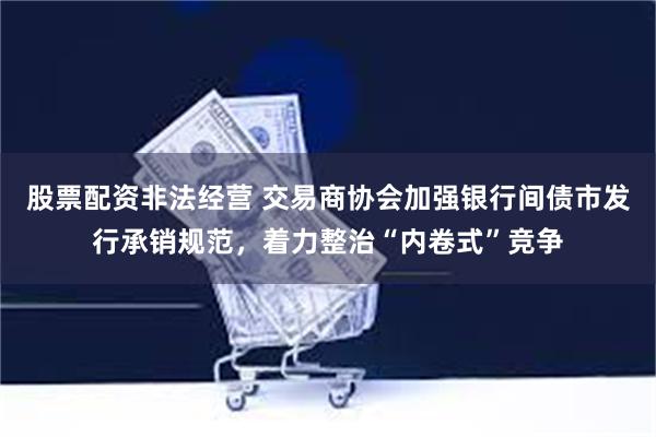股票配资非法经营 交易商协会加强银行间债市发行承销规范，着力整治“内卷式”竞争