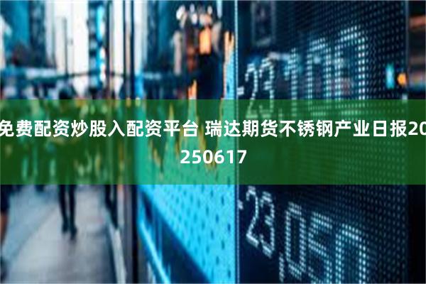 免费配资炒股入配资平台 瑞达期货不锈钢产业日报20250617