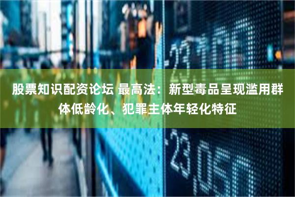 股票知识配资论坛 最高法：新型毒品呈现滥用群体低龄化、犯罪主体年轻化特征