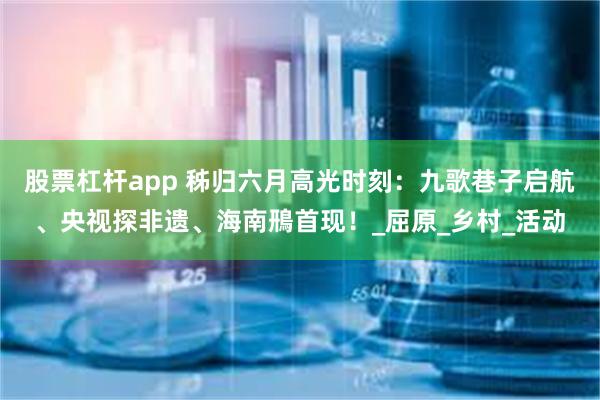 股票杠杆app 秭归六月高光时刻：九歌巷子启航、央视探非遗、海南鳽首现！_屈原_乡村_活动