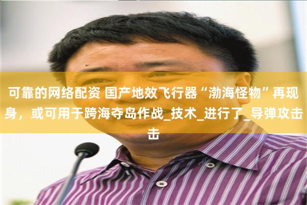 可靠的网络配资 国产地效飞行器“渤海怪物”再现身，或可用于跨海夺岛作战_技术_进行了_导弹攻击