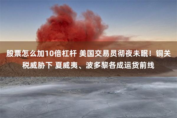 股票怎么加10倍杠杆 美国交易员彻夜未眠！铜关税威胁下 夏威夷、波多黎各成运货前线