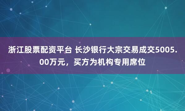 浙江股票配资平台 长沙银行大宗交易成交5005.00万元，买方为机构专用席位