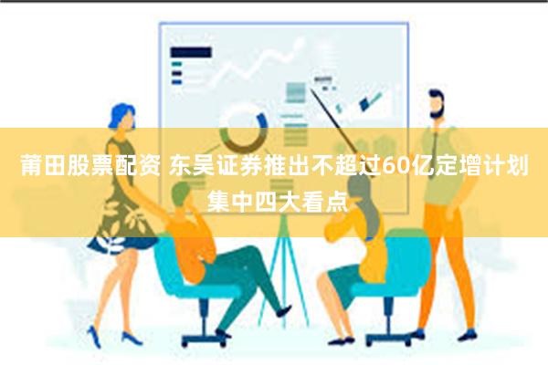 莆田股票配资 东吴证券推出不超过60亿定增计划 集中四大看点