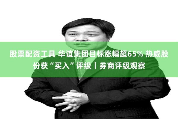 股票配资工具 华谊集团目标涨幅超65% 热威股份获“买入”评级丨券商评级观察