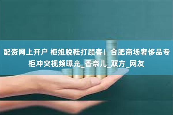 配资网上开户 柜姐脱鞋打顾客！合肥商场奢侈品专柜冲突视频曝光_香奈儿_双方_网友