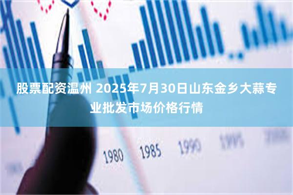 股票配资温州 2025年7月30日山东金乡大蒜专业批发市场价格行情
