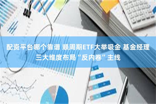 配资平台哪个靠谱 顺周期ETF大举吸金 基金经理三大维度布局“反内卷”主线