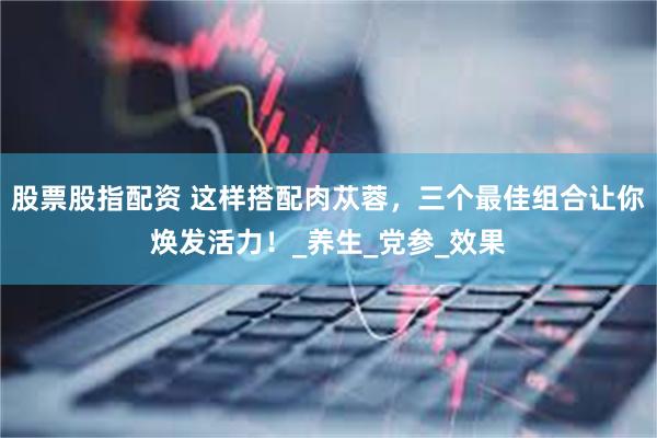 股票股指配资 这样搭配肉苁蓉，三个最佳组合让你焕发活力！_养生_党参_效果