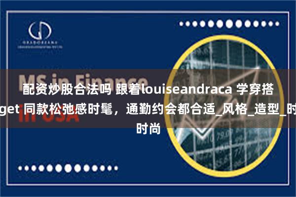 配资炒股合法吗 跟着louiseandraca 学穿搭，get 同款松弛感时髦，通勤约会都合适_风格_造型_时尚