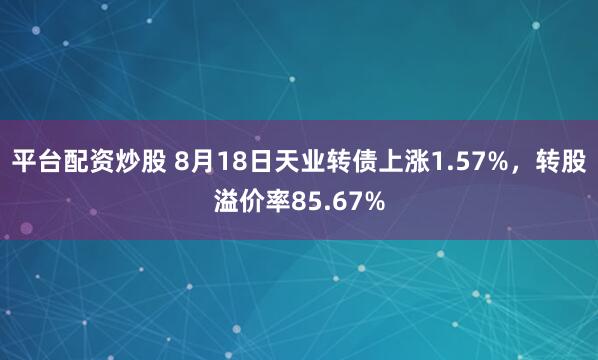 平台配资炒股 8月18日天业转债上涨1.57%，转股溢价率85.67%