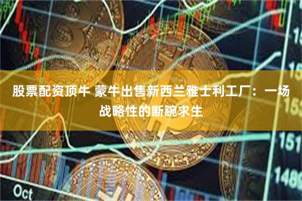 股票配资顶牛 蒙牛出售新西兰雅士利工厂：一场战略性的断腕求生