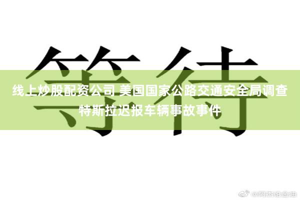线上炒股配资公司 美国国家公路交通安全局调查特斯拉迟报车辆事故事件