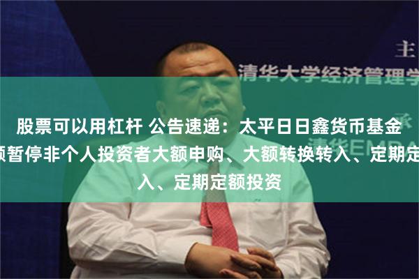 股票可以用杠杆 公告速递：太平日日鑫货币基金E类份额暂停非个人投资者大额申购、大额转换转入、定期定额投资