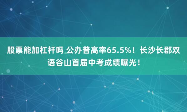 股票能加杠杆吗 公办普高率65.5%！长沙长郡双语谷山首届中考成绩曝光！