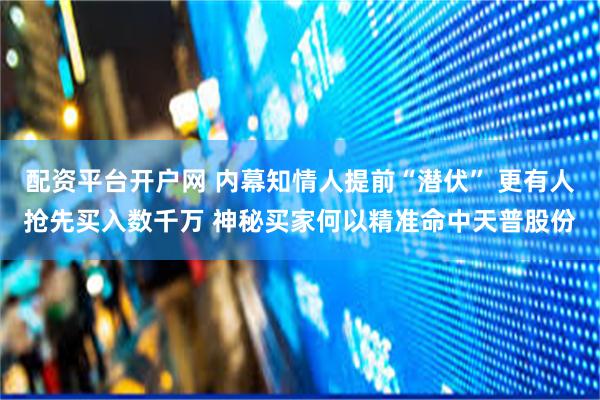 配资平台开户网 内幕知情人提前“潜伏” 更有人抢先买入数千万 神秘买家何以精准命中天普股份