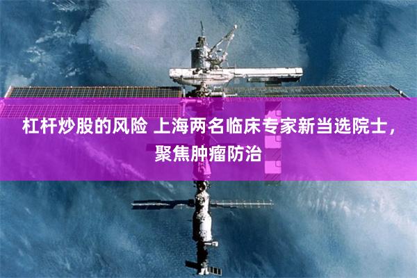 杠杆炒股的风险 上海两名临床专家新当选院士，聚焦肿瘤防治