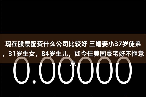 现在股票配资什么公司比较好 三婚娶小37岁徒弟,81岁生女,84岁生儿,如今住美国豪宅好不惬意