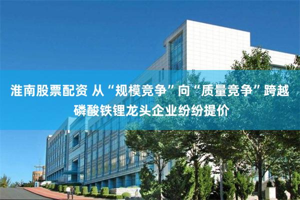 淮南股票配资 从“规模竞争”向“质量竞争”跨越 磷酸铁锂龙头企业纷纷提价