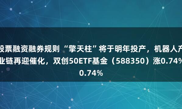 股票融资融券规则 “擎天柱”将于明年投产，机器人产业链再迎催化，双创50ETF基金（588350）涨0.74%