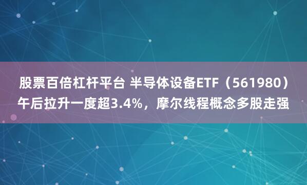 股票百倍杠杆平台 半导体设备ETF（561980）午后拉升一度超3.4%，摩尔线程概念多股走强