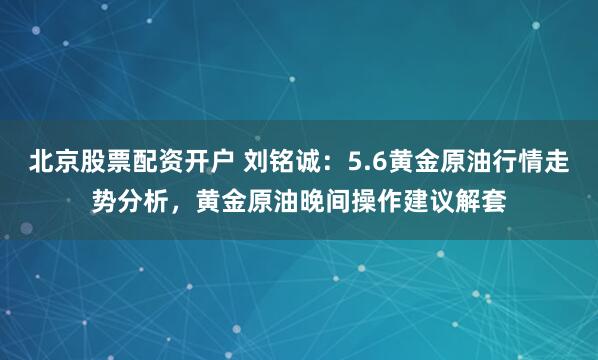 北京股票配资开户 刘铭诚：5.6黄金原油行情走势分析，黄金原油晚间操作建议解套