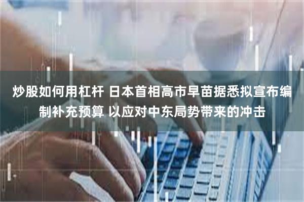 炒股如何用杠杆 日本首相高市早苗据悉拟宣布编制补充预算 以应对中东局势带来的冲击