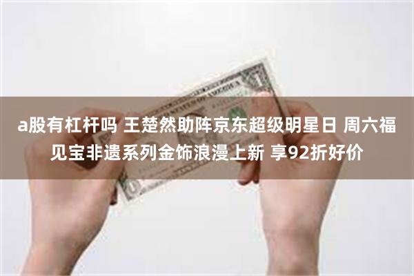 a股有杠杆吗 王楚然助阵京东超级明星日 周六福见宝非遗系列金饰浪漫上新 享92折好价