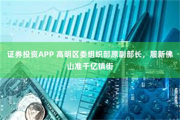 证券投资APP 高明区委组织部原副部长，履新佛山准千亿镇街